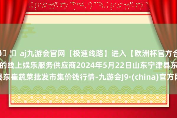 🦄aj九游会官网【极速线路】进入【欧洲杯官方合作网站】华人市场最大的线上娱乐服务供应商2024年5月22日山东宁津县东崔蔬菜批发市集价钱行情-九游会J9·(china)官方网站-真人游戏第一品牌