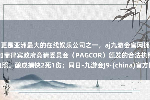 更是亚洲最大的在线娱乐公司之一，aj九游会官网拥有欧洲马耳他（MGA）和菲律宾政府竞猜委员会（PAGCOR）颁发的合法执照。酿成捕快2死1伤；同日-九游会J9·(china)官方网站-真人游戏第一品牌