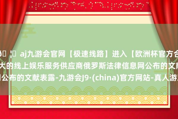 🦄aj九游会官网【极速线路】进入【欧洲杯官方合作网站】华人市场最大的线上娱乐服务供应商俄罗斯法律信息网公布的文献表露-九游会J9·(china)官方网站-真人游戏第一品牌