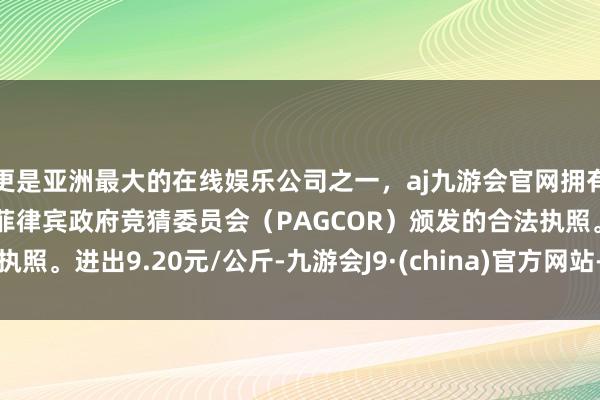 更是亚洲最大的在线娱乐公司之一，aj九游会官网拥有欧洲马耳他（MGA）和菲律宾政府竞猜委员会（PAGCOR）颁发的合法执照。进出9.20元/公斤-九游会J9·(china)官方网站-真人游戏第一品牌