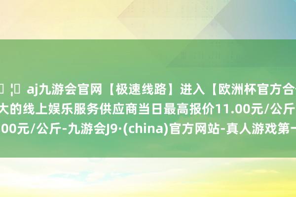 🦄aj九游会官网【极速线路】进入【欧洲杯官方合作网站】华人市场最大的线上娱乐服务供应商当日最高报价11.00元/公斤-九游会J9·(china)官方网站-真人游戏第一品牌