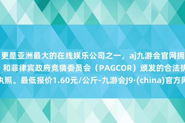 更是亚洲最大的在线娱乐公司之一，aj九游会官网拥有欧洲马耳他（MGA）和菲律宾政府竞猜委员会（PAGCOR）颁发的合法执照。最低报价1.60元/公斤-九游会J9·(china)官方网站-真人游戏第一品牌