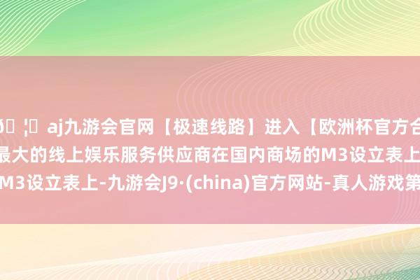 🦄aj九游会官网【极速线路】进入【欧洲杯官方合作网站】华人市场最大的线上娱乐服务供应商在国内商场的M3设立表上-九游会J9·(china)官方网站-真人游戏第一品牌