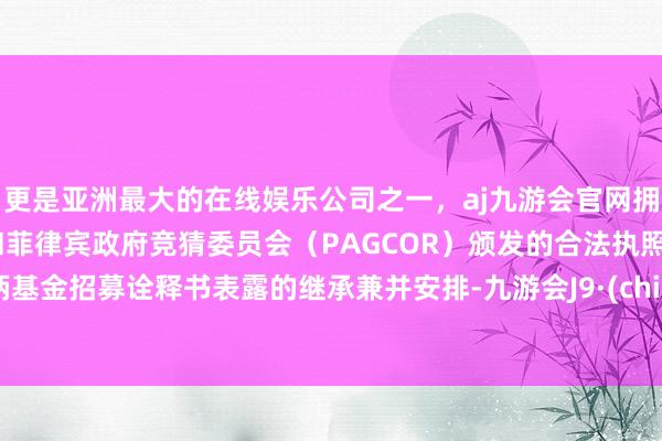 更是亚洲最大的在线娱乐公司之一，aj九游会官网拥有欧洲马耳他（MGA）和菲律宾政府竞猜委员会（PAGCOR）颁发的合法执照。把柄基金招募诠释书表露的继承兼并安排-九游会J9·(china)官方网站-真人游戏第一品牌