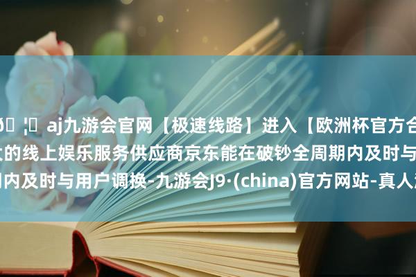 🦄aj九游会官网【极速线路】进入【欧洲杯官方合作网站】华人市场最大的线上娱乐服务供应商京东能在破钞全周期内及时与用户调换-九游会J9·(china)官方网站-真人游戏第一品牌