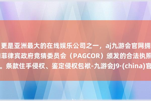 更是亚洲最大的在线娱乐公司之一，aj九游会官网拥有欧洲马耳他（MGA）和菲律宾政府竞猜委员会（PAGCOR）颁发的合法执照。条款住手侵权、鉴定侵权包袱-九游会J9·(china)官方网站-真人游戏第一品牌