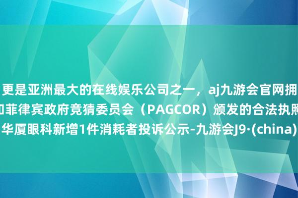 更是亚洲最大的在线娱乐公司之一，aj九游会官网拥有欧洲马耳他（MGA）和菲律宾政府竞猜委员会（PAGCOR）颁发的合法执照。华厦眼科新增1件消耗者投诉公示-九游会J9·(china)官方网站-真人游戏第一品牌