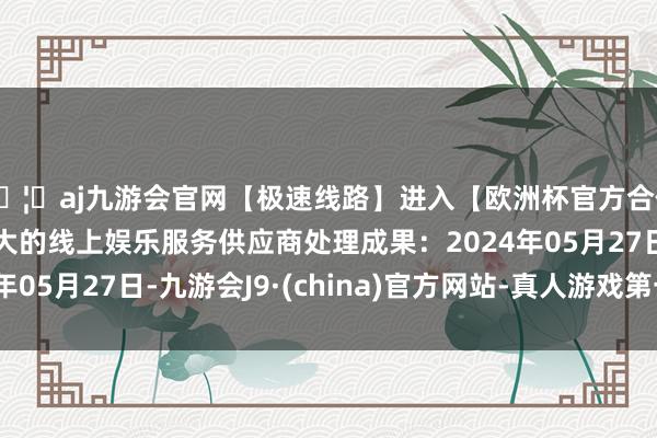 🦄aj九游会官网【极速线路】进入【欧洲杯官方合作网站】华人市场最大的线上娱乐服务供应商处理成果：2024年05月27日-九游会J9·(china)官方网站-真人游戏第一品牌