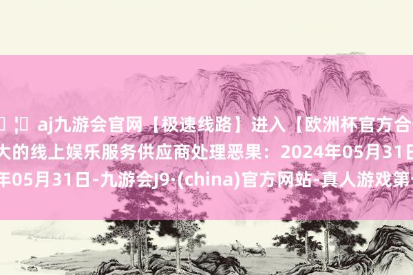 🦄aj九游会官网【极速线路】进入【欧洲杯官方合作网站】华人市场最大的线上娱乐服务供应商处理恶果：2024年05月31日-九游会J9·(china)官方网站-真人游戏第一品牌