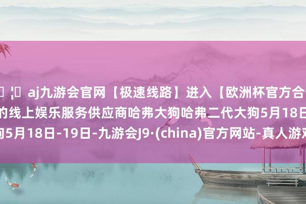 🦄aj九游会官网【极速线路】进入【欧洲杯官方合作网站】华人市场最大的线上娱乐服务供应商哈弗大狗哈弗二代大狗5月18日-19日-九游会J9·(china)官方网站-真人游戏第一品牌