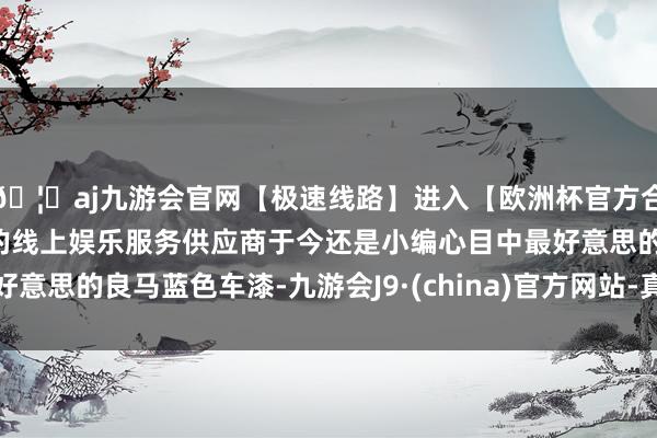 🦄aj九游会官网【极速线路】进入【欧洲杯官方合作网站】华人市场最大的线上娱乐服务供应商于今还是小编心目中最好意思的良马蓝色车漆-九游会J9·(china)官方网站-真人游戏第一品牌