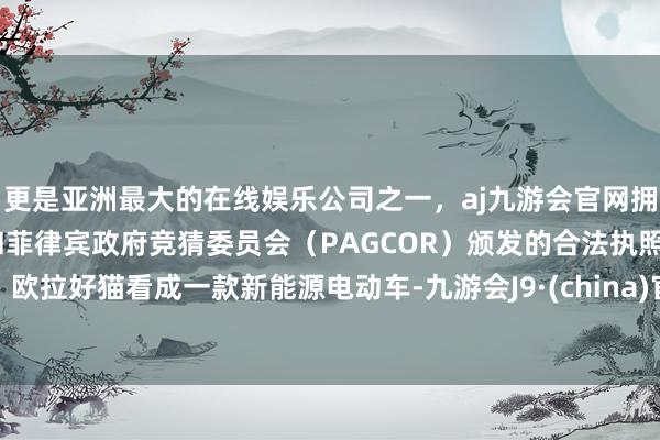 更是亚洲最大的在线娱乐公司之一，aj九游会官网拥有欧洲马耳他（MGA）和菲律宾政府竞猜委员会（PAGCOR）颁发的合法执照。欧拉好猫看成一款新能源电动车-九游会J9·(china)官方网站-真人游戏第一品牌