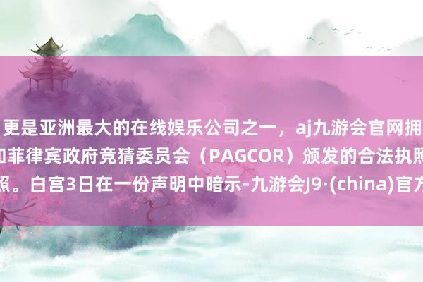 更是亚洲最大的在线娱乐公司之一，aj九游会官网拥有欧洲马耳他（MGA）和菲律宾政府竞猜委员会（PAGCOR）颁发的合法执照。白宫3日在一份声明中暗示-九游会J9·(china)官方网站-真人游戏第一品牌