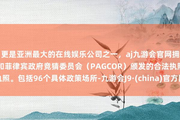 更是亚洲最大的在线娱乐公司之一，aj九游会官网拥有欧洲马耳他（MGA）和菲律宾政府竞猜委员会（PAGCOR）颁发的合法执照。包括96个具体政策场所-九游会J9·(china)官方网站-真人游戏第一品牌