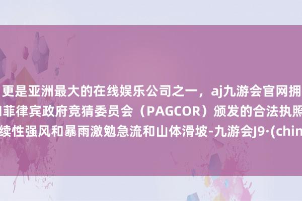 更是亚洲最大的在线娱乐公司之一，aj九游会官网拥有欧洲马耳他（MGA）和菲律宾政府竞猜委员会（PAGCOR）颁发的合法执照。捏续性强风和暴雨激勉急流和山体滑坡-九游会J9·(china)官方网站-真人游戏第一品牌