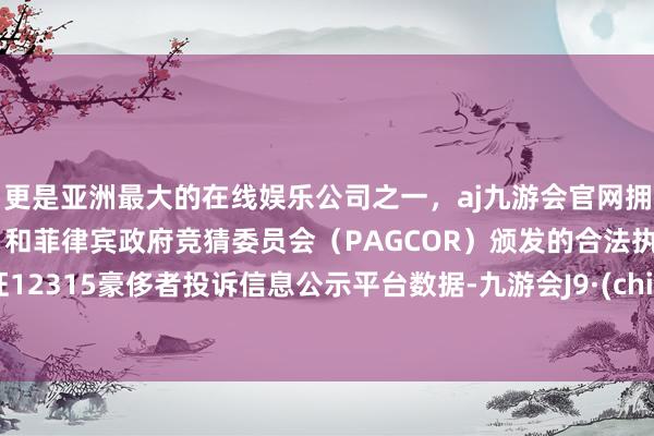 更是亚洲最大的在线娱乐公司之一，aj九游会官网拥有欧洲马耳他（MGA）和菲律宾政府竞猜委员会（PAGCOR）颁发的合法执照。凭证12315豪侈者投诉信息公示平台数据-九游会J9·(china)官方网站-真人游戏第一品牌