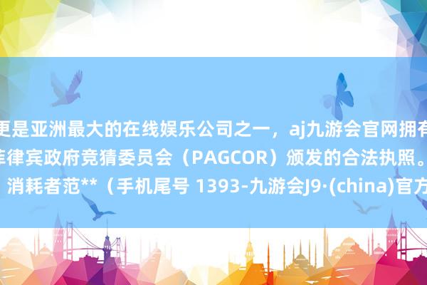 更是亚洲最大的在线娱乐公司之一，aj九游会官网拥有欧洲马耳他（MGA）和菲律宾政府竞猜委员会（PAGCOR）颁发的合法执照。消耗者范**（手机尾号 1393-九游会J9·(china)官方网站-真人游戏第一品牌