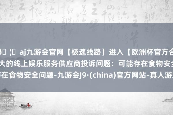 🦄aj九游会官网【极速线路】进入【欧洲杯官方合作网站】华人市场最大的线上娱乐服务供应商投诉问题：可能存在食物安全问题-九游会J9·(china)官方网站-真人游戏第一品牌