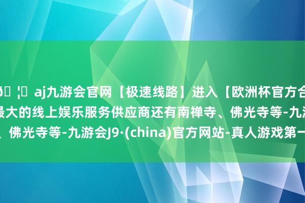 🦄aj九游会官网【极速线路】进入【欧洲杯官方合作网站】华人市场最大的线上娱乐服务供应商还有南禅寺、佛光寺等-九游会J9·(china)官方网站-真人游戏第一品牌