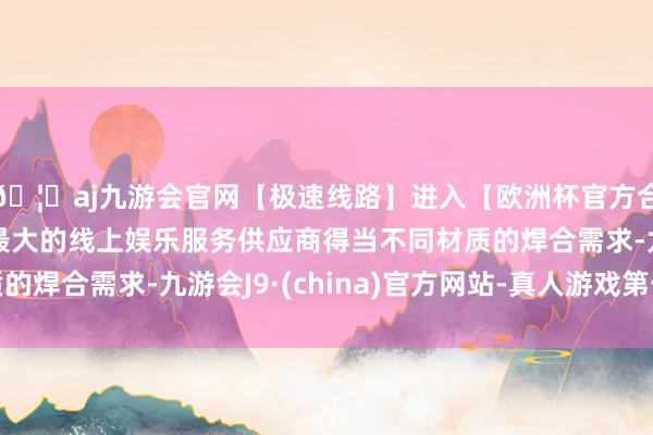 🦄aj九游会官网【极速线路】进入【欧洲杯官方合作网站】华人市场最大的线上娱乐服务供应商得当不同材质的焊合需求-九游会J9·(china)官方网站-真人游戏第一品牌