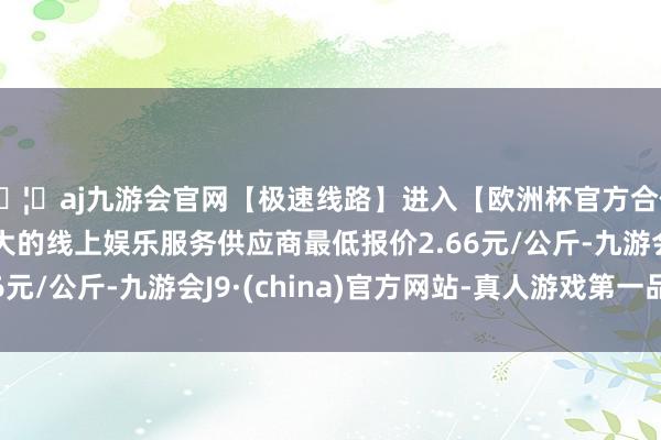 🦄aj九游会官网【极速线路】进入【欧洲杯官方合作网站】华人市场最大的线上娱乐服务供应商最低报价2.66元/公斤-九游会J9·(china)官方网站-真人游戏第一品牌