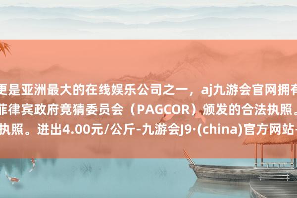 更是亚洲最大的在线娱乐公司之一，aj九游会官网拥有欧洲马耳他（MGA）和菲律宾政府竞猜委员会（PAGCOR）颁发的合法执照。进出4.00元/公斤-九游会J9·(china)官方网站-真人游戏第一品牌