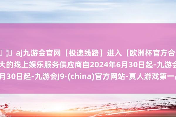 🦄aj九游会官网【极速线路】进入【欧洲杯官方合作网站】华人市场最大的线上娱乐服务供应商自2024年6月30日起-九游会J9·(china)官方网站-真人游戏第一品牌