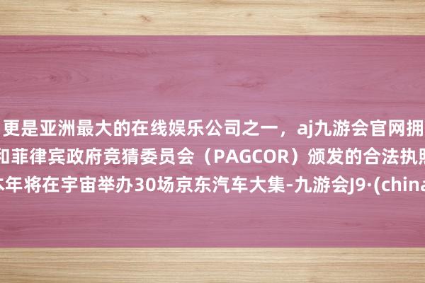 更是亚洲最大的在线娱乐公司之一，aj九游会官网拥有欧洲马耳他（MGA）和菲律宾政府竞猜委员会（PAGCOR）颁发的合法执照。本年将在宇宙举办30场京东汽车大集-九游会J9·(china)官方网站-真人游戏第一品牌