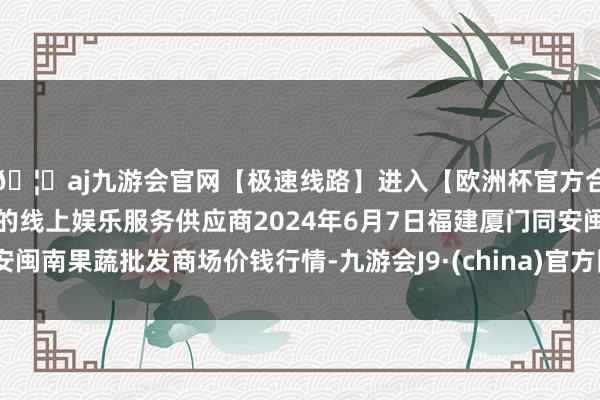 🦄aj九游会官网【极速线路】进入【欧洲杯官方合作网站】华人市场最大的线上娱乐服务供应商2024年6月7日福建厦门同安闽南果蔬批发商场价钱行情-九游会J9·(china)官方网站-真人游戏第一品牌