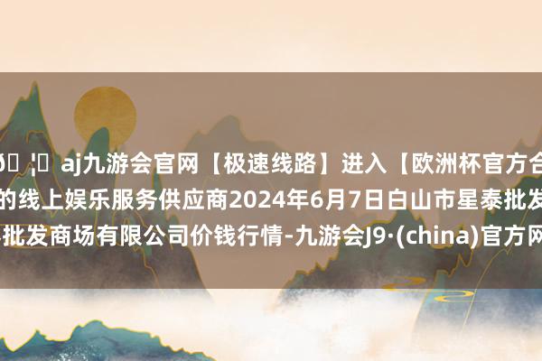 🦄aj九游会官网【极速线路】进入【欧洲杯官方合作网站】华人市场最大的线上娱乐服务供应商2024年6月7日白山市星泰批发商场有限公司价钱行情-九游会J9·(china)官方网站-真人游戏第一品牌