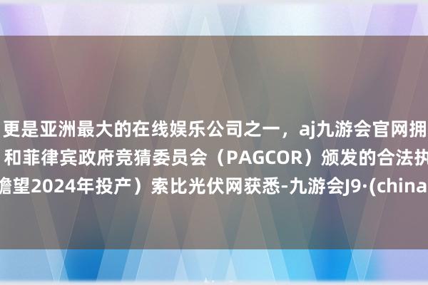 更是亚洲最大的在线娱乐公司之一，aj九游会官网拥有欧洲马耳他（MGA）和菲律宾政府竞猜委员会（PAGCOR）颁发的合法执照。瞻望2024年投产）索比光伏网获悉-九游会J9·(china)官方网站-真人游戏第一品牌