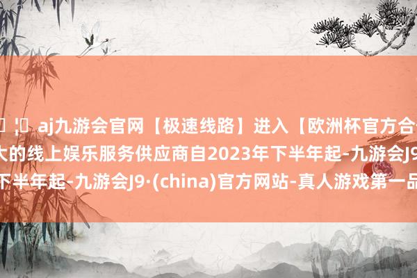 🦄aj九游会官网【极速线路】进入【欧洲杯官方合作网站】华人市场最大的线上娱乐服务供应商自2023年下半年起-九游会J9·(china)官方网站-真人游戏第一品牌