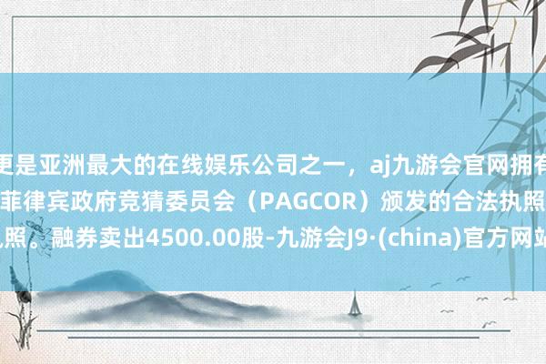 更是亚洲最大的在线娱乐公司之一，aj九游会官网拥有欧洲马耳他（MGA）和菲律宾政府竞猜委员会（PAGCOR）颁发的合法执照。融券卖出4500.00股-九游会J9·(china)官方网站-真人游戏第一品牌