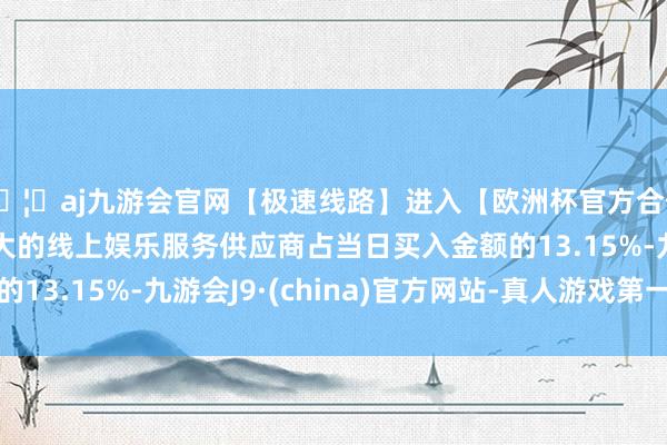 🦄aj九游会官网【极速线路】进入【欧洲杯官方合作网站】华人市场最大的线上娱乐服务供应商占当日买入金额的13.15%-九游会J9·(china)官方网站-真人游戏第一品牌