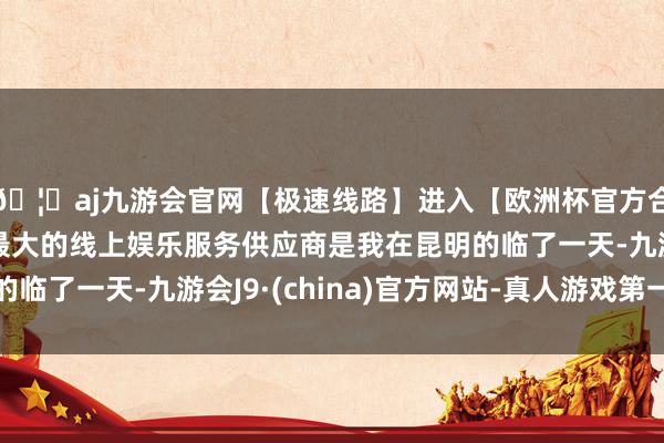 🦄aj九游会官网【极速线路】进入【欧洲杯官方合作网站】华人市场最大的线上娱乐服务供应商是我在昆明的临了一天-九游会J9·(china)官方网站-真人游戏第一品牌