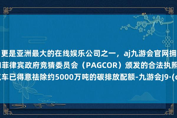 更是亚洲最大的在线娱乐公司之一，aj九游会官网拥有欧洲马耳他（MGA）和菲律宾政府竞猜委员会（PAGCOR）颁发的合法执照。通用汽车已得意祛除约5000万吨的碳排放配额-九游会J9·(china)官方网站-真人游戏第一品牌