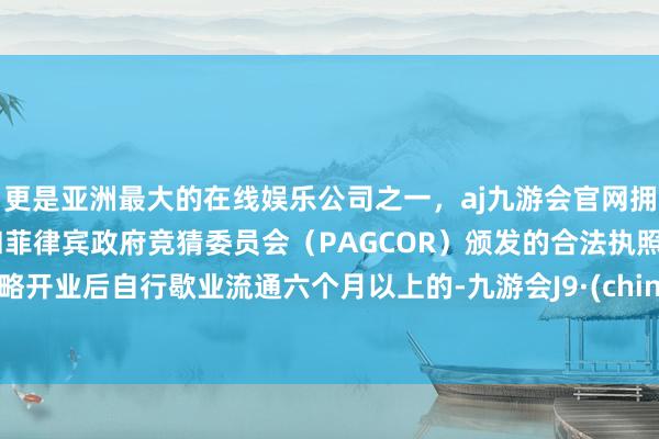 更是亚洲最大的在线娱乐公司之一，aj九游会官网拥有欧洲马耳他（MGA）和菲律宾政府竞猜委员会（PAGCOR）颁发的合法执照。大略开业后自行歇业流通六个月以上的-九游会J9·(china)官方网站-真人游戏第一品牌