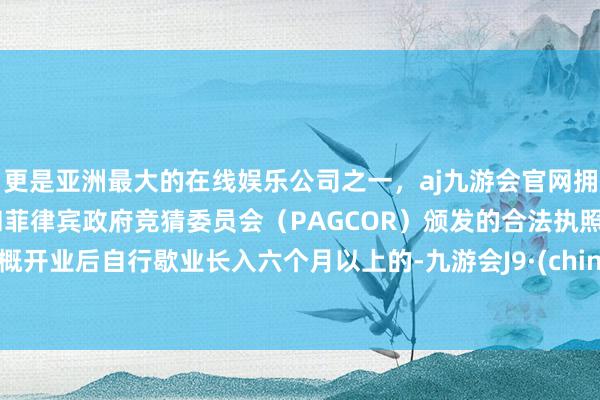 更是亚洲最大的在线娱乐公司之一，aj九游会官网拥有欧洲马耳他（MGA）和菲律宾政府竞猜委员会（PAGCOR）颁发的合法执照。梗概开业后自行歇业长入六个月以上的-九游会J9·(china)官方网站-真人游戏第一品牌