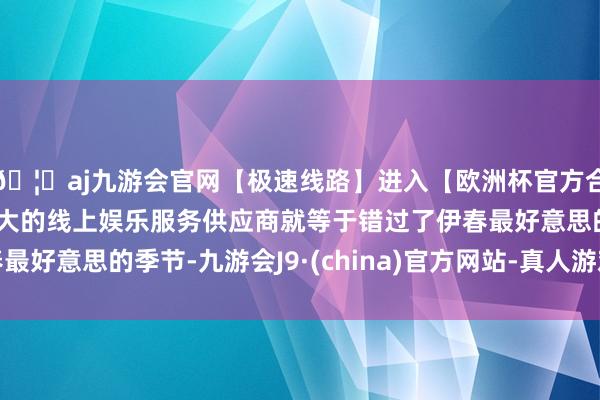 🦄aj九游会官网【极速线路】进入【欧洲杯官方合作网站】华人市场最大的线上娱乐服务供应商就等于错过了伊春最好意思的季节-九游会J9·(china)官方网站-真人游戏第一品牌