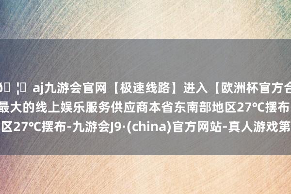 🦄aj九游会官网【极速线路】进入【欧洲杯官方合作网站】华人市场最大的线上娱乐服务供应商本省东南部地区27℃摆布-九游会J9·(china)官方网站-真人游戏第一品牌