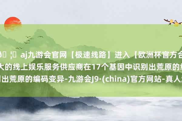 🦄aj九游会官网【极速线路】进入【欧洲杯官方合作网站】华人市场最大的线上娱乐服务供应商在17个基因中识别出荒原的编码变异-九游会J9·(china)官方网站-真人游戏第一品牌