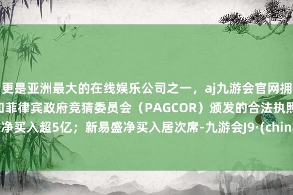 更是亚洲最大的在线娱乐公司之一，aj九游会官网拥有欧洲马耳他（MGA）和菲律宾政府竞猜委员会（PAGCOR）颁发的合法执照。获净买入超5亿；新易盛净买入居次席-九游会J9·(china)官方网站-真人游戏第一品牌