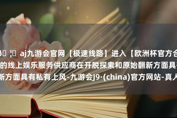 🦄aj九游会官网【极速线路】进入【欧洲杯官方合作网站】华人市场最大的线上娱乐服务供应商在开脱探索和原始翻新方面具有私有上风-九游会J9·(china)官方网站-真人游戏第一品牌