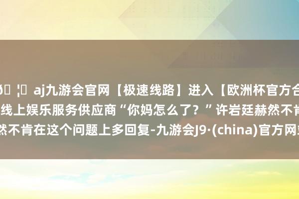 🦄aj九游会官网【极速线路】进入【欧洲杯官方合作网站】华人市场最大的线上娱乐服务供应商“你妈怎么了？”许岩廷赫然不肯在这个问题上多回复-九游会J9·(china)官方网站-真人游戏第一品牌