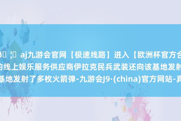 🦄aj九游会官网【极速线路】进入【欧洲杯官方合作网站】华人市场最大的线上娱乐服务供应商伊拉克民兵武装还向该基地发射了多枚火箭弹-九游会J9·(china)官方网站-真人游戏第一品牌