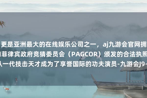 更是亚洲最大的在线娱乐公司之一，aj九游会官网拥有欧洲马耳他（MGA）和菲律宾政府竞猜委员会（PAGCOR）颁发的合法执照。李连杰从一代技击天才成为了享誉国际的功夫演员-九游会J9·(china)官方网站-真人游戏第一品牌