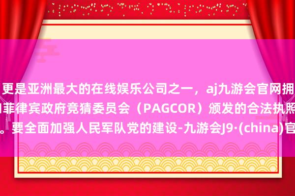 更是亚洲最大的在线娱乐公司之一，aj九游会官网拥有欧洲马耳他（MGA）和菲律宾政府竞猜委员会（PAGCOR）颁发的合法执照。要全面加强人民军队党的建设-九游会J9·(china)官方网站-真人游戏第一品牌