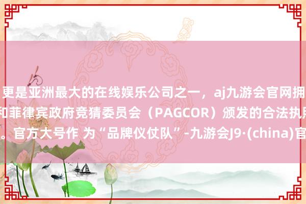 更是亚洲最大的在线娱乐公司之一，aj九游会官网拥有欧洲马耳他（MGA）和菲律宾政府竞猜委员会（PAGCOR）颁发的合法执照。官方大号作 为“品牌仪仗队”-九游会J9·(china)官方网站-真人游戏第一品牌