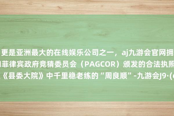 更是亚洲最大的在线娱乐公司之一，aj九游会官网拥有欧洲马耳他（MGA）和菲律宾政府竞猜委员会（PAGCOR）颁发的合法执照。但拿起《县委大院》中千里稳老练的“周良顺”-九游会J9·(china)官方网站-真人游戏第一品牌