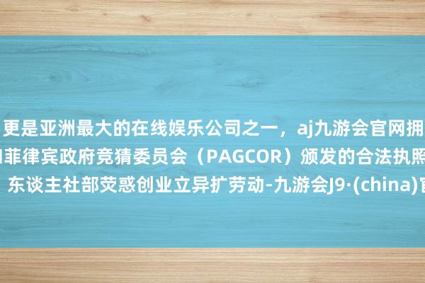 更是亚洲最大的在线娱乐公司之一，aj九游会官网拥有欧洲马耳他（MGA）和菲律宾政府竞猜委员会（PAGCOR）颁发的合法执照。东谈主社部荧惑创业立异扩劳动-九游会J9·(china)官方网站-真人游戏第一品牌